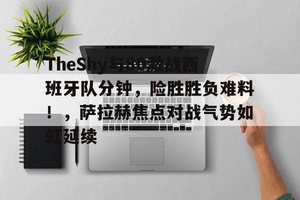 九游娱乐空间-包含TheShy与80激战西班牙队分钟，险胜胜负难料！，萨拉赫焦点对战气势如虹延续的词条-九游娱乐空间